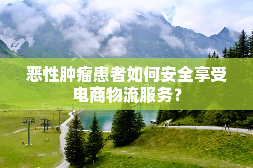 恶性肿瘤患者如何安全享受电商物流服务？