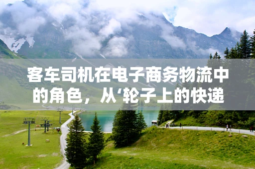 客车司机在电子商务物流中的角色，从‘轮子上的快递员’到智能配送的桥梁