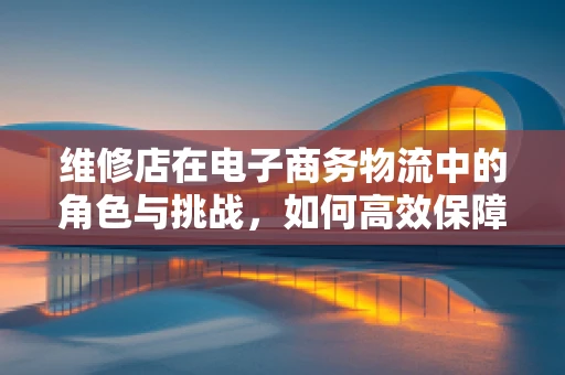 维修店在电子商务物流中的角色与挑战，如何高效保障商品‘最后一公里’？