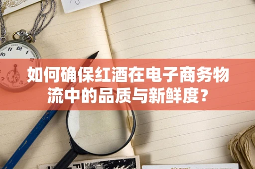 如何确保红酒在电子商务物流中的品质与新鲜度？