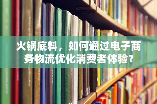 火锅底料，如何通过电子商务物流优化消费者体验？