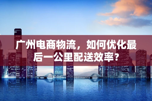 广州电商物流，如何优化最后一公里配送效率？