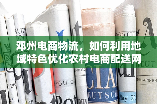 邓州电商物流，如何利用地域特色优化农村电商配送网络？