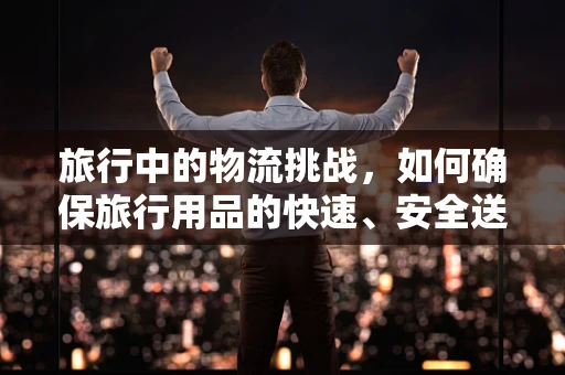 旅行中的物流挑战，如何确保旅行用品的快速、安全送达？