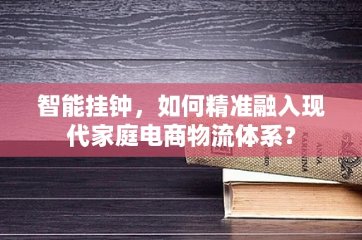 智能挂钟，如何精准融入现代家庭电商物流体系？