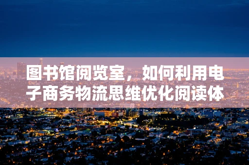 图书馆阅览室，如何利用电子商务物流思维优化阅读体验？