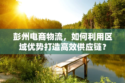 彭州电商物流，如何利用区域优势打造高效供应链？