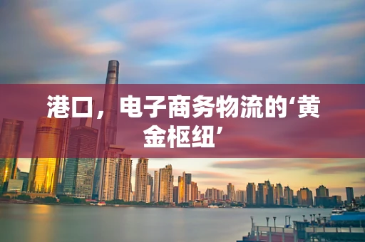 港口，电子商务物流的‘黄金枢纽’