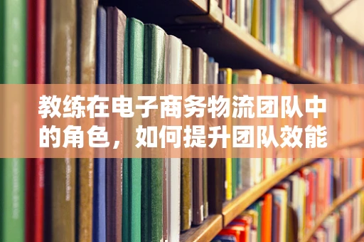 教练在电子商务物流团队中的角色，如何提升团队效能？