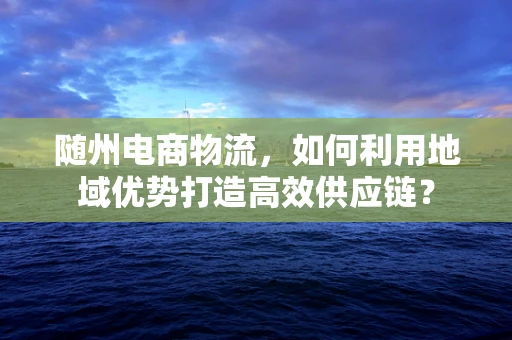 随州电商物流，如何利用地域优势打造高效供应链？