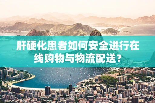 肝硬化患者如何安全进行在线购物与物流配送？
