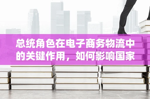 总统角色在电子商务物流中的关键作用，如何影响国家层面的物流战略与政策？