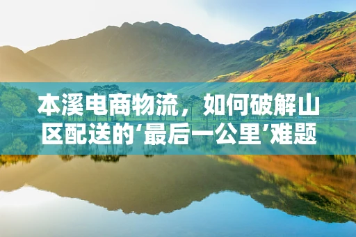 本溪电商物流，如何破解山区配送的‘最后一公里’难题？