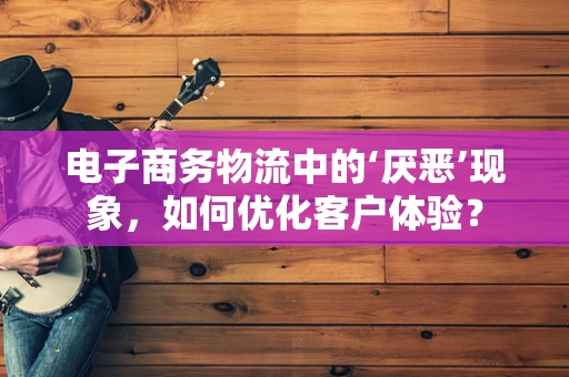 电子商务物流中的‘厌恶’现象，如何优化客户体验？