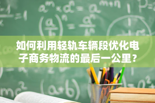 如何利用轻轨车辆段优化电子商务物流的最后一公里？