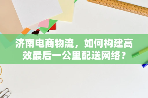 济南电商物流，如何构建高效最后一公里配送网络？