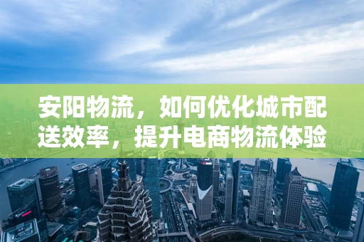 安阳物流，如何优化城市配送效率，提升电商物流体验？