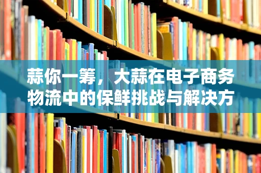 蒜你一筹，大蒜在电子商务物流中的保鲜挑战与解决方案