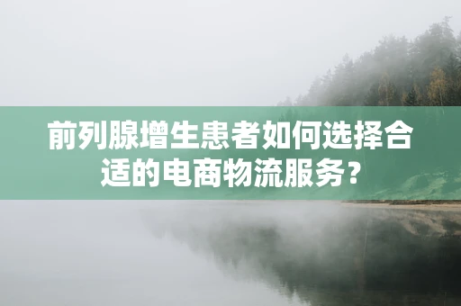 前列腺增生患者如何选择合适的电商物流服务？