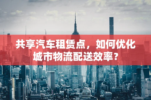 共享汽车租赁点，如何优化城市物流配送效率？