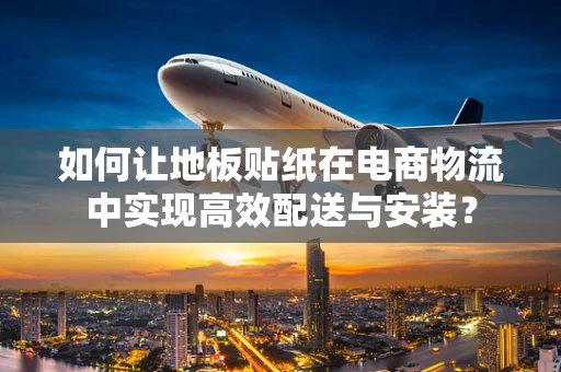如何让地板贴纸在电商物流中实现高效配送与安装？
