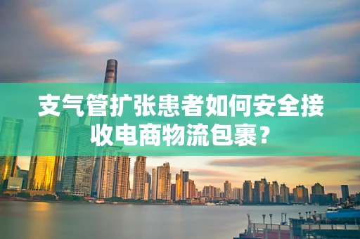 支气管扩张患者如何安全接收电商物流包裹？