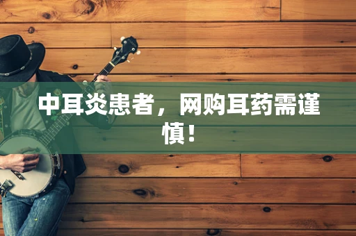 中耳炎患者，网购耳药需谨慎！
