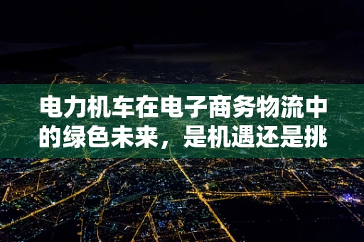 电力机车在电子商务物流中的绿色未来，是机遇还是挑战？