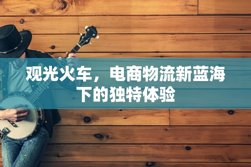 观光火车，电商物流新蓝海下的独特体验