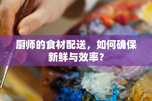 厨师的食材配送，如何确保新鲜与效率？