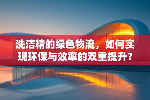 洗洁精的绿色物流，如何实现环保与效率的双重提升？