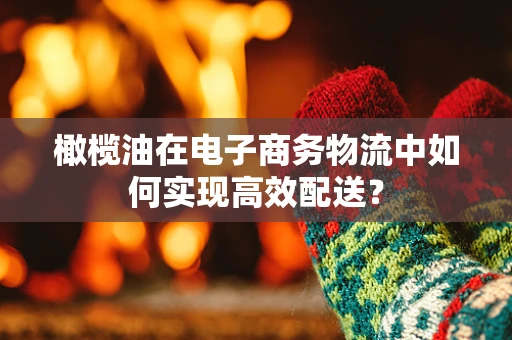橄榄油在电子商务物流中如何实现高效配送？