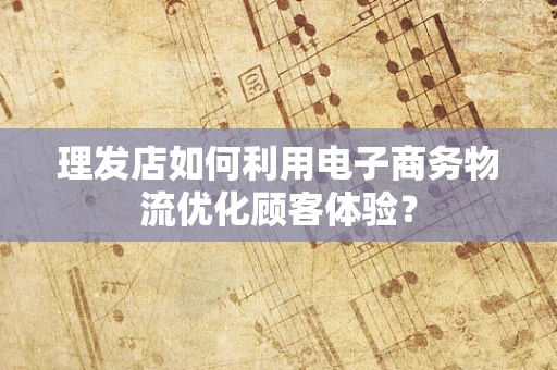 理发店如何利用电子商务物流优化顾客体验？