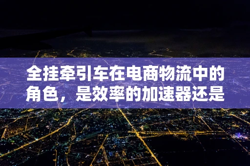 全挂牵引车在电商物流中的角色，是效率的加速器还是成本的陷阱？