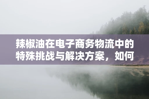辣椒油在电子商务物流中的特殊挑战与解决方案，如何确保安全、高效地送达？