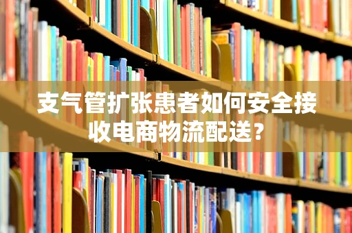 支气管扩张患者如何安全接收电商物流配送？
