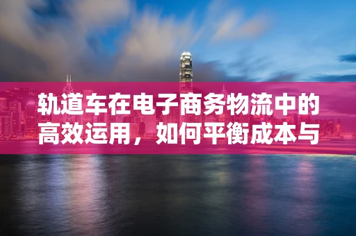 轨道车在电子商务物流中的高效运用，如何平衡成本与效率？