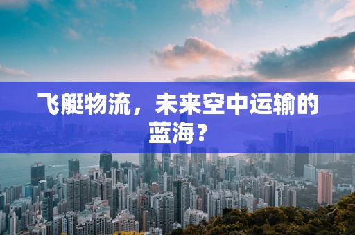 飞艇物流，未来空中运输的蓝海？