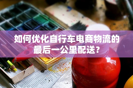 如何优化自行车电商物流的最后一公里配送？