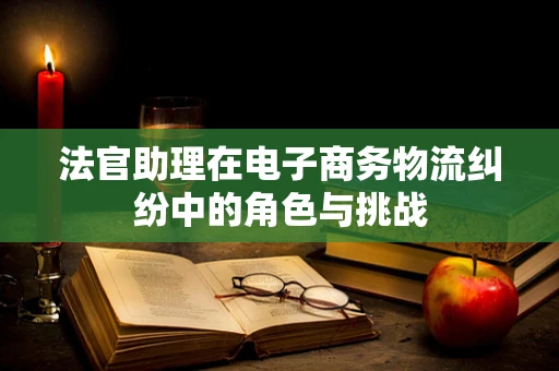 法官助理在电子商务物流纠纷中的角色与挑战