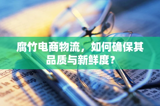腐竹电商物流，如何确保其品质与新鲜度？
