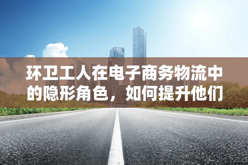 环卫工人在电子商务物流中的隐形角色，如何提升他们的作业效率与安全？