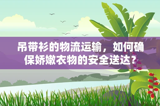 吊带衫的物流运输，如何确保娇嫩衣物的安全送达？