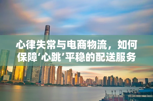 心律失常与电商物流，如何保障‘心跳’平稳的配送服务？