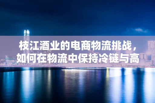 枝江酒业的电商物流挑战，如何在物流中保持冷链与高效？