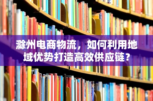 滁州电商物流，如何利用地域优势打造高效供应链？