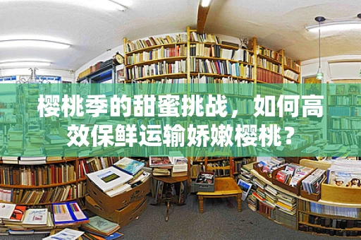 樱桃季的甜蜜挑战，如何高效保鲜运输娇嫩樱桃？