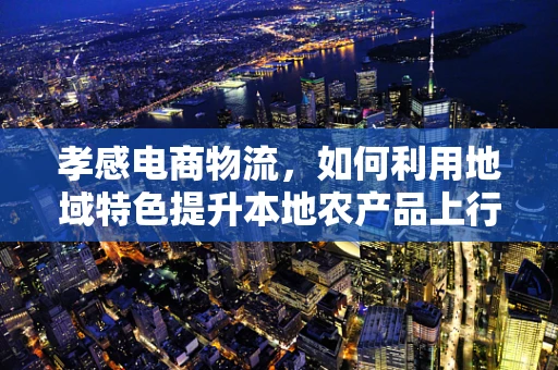 孝感电商物流，如何利用地域特色提升本地农产品上行？