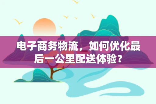 电子商务物流，如何优化最后一公里配送体验？