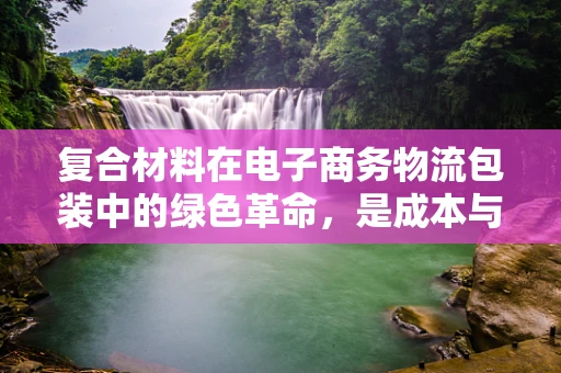 复合材料在电子商务物流包装中的绿色革命，是成本与可持续的双重挑战吗？